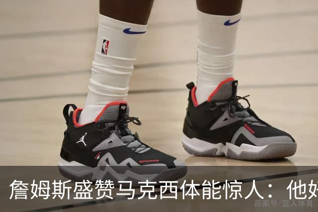 詹姆斯盛赞马克西体能惊人：他好像根本不会累